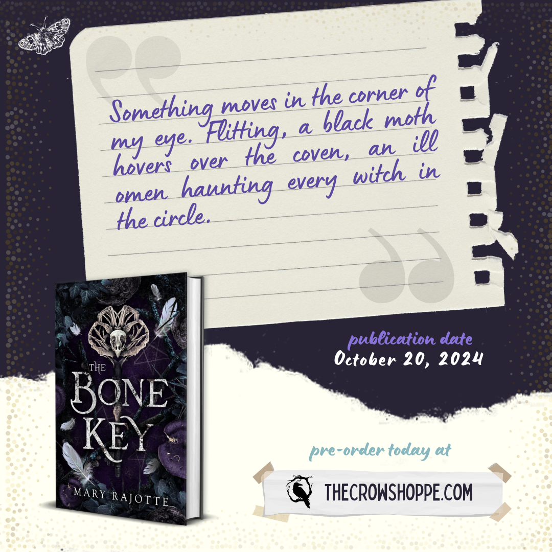 A torn piece of paper with an excerpt from The Bone Key by Mary Rajotte. The paper reads: Something moves in the corner of my eye. Flitting, a black moth hovers over the coven, an ill omen haunting every witch in the circle. Pre-order at thecrowshoppe.com