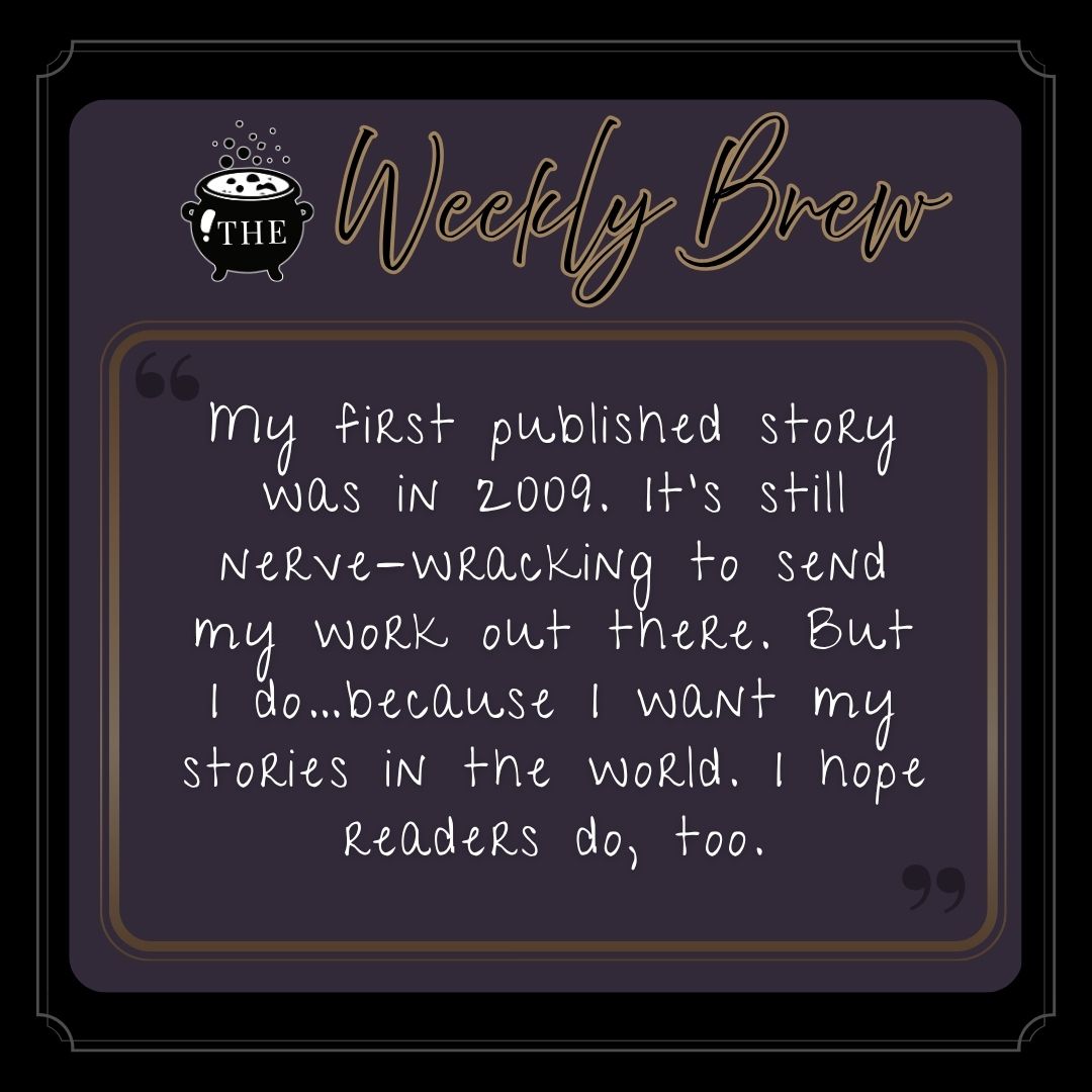 My first published story was in 2009. It’s still nerve-wracking to send my work out there. But I do…because I want my stories in the world. I hope readers do, too.
